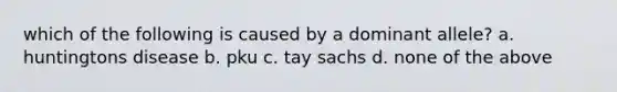 which of the following is caused by a dominant allele? a. huntingtons disease b. pku c. tay sachs d. none of the above