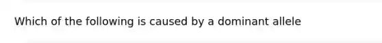 Which of the following is caused by a dominant allele