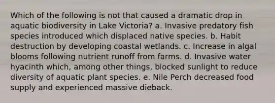 Which of the following is not that caused a dramatic drop in aquatic biodiversity in Lake Victoria? a. Invasive predatory fish species introduced which displaced native species. b. Habit destruction by developing coastal wetlands. c. Increase in algal blooms following nutrient runoff from farms. d. Invasive water hyacinth which, among other things, blocked sunlight to reduce diversity of aquatic plant species. e. Nile Perch decreased food supply and experienced massive dieback.