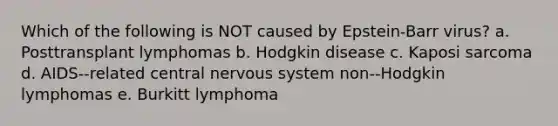 Which of the following is NOT caused by Epstein-Barr virus? a. Posttransplant lymphomas b. Hodgkin disease c. Kaposi sarcoma d. AIDS-‐related central <a href='https://www.questionai.com/knowledge/kThdVqrsqy-nervous-system' class='anchor-knowledge'>nervous system</a> non-‐Hodgkin lymphomas e. Burkitt lymphoma