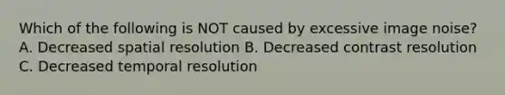 Which of the following is NOT caused by excessive image noise? A. Decreased spatial resolution B. Decreased contrast resolution C. Decreased temporal resolution