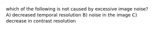 which of the following is not caused by excessive image noise? A) decreased temporal resolution B) noise in the image C) decrease in contrast resolution