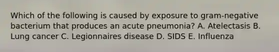 Which of the following is caused by exposure to gram-negative bacterium that produces an acute pneumonia? A. Atelectasis B. Lung cancer C. Legionnaires disease D. SIDS E. Influenza