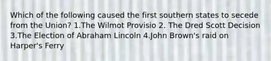 Which of the following caused the first southern states to secede from the Union? 1.The Wilmot Provisio 2. The Dred Scott Decision 3.The Election of Abraham Lincoln 4.John Brown's raid on Harper's Ferry