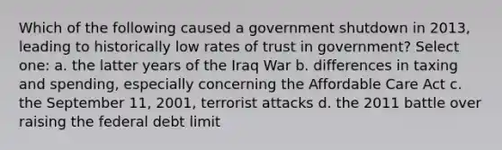 Which of the following caused a government shutdown in 2013, leading to historically low rates of trust in government? Select one: a. the latter years of the Iraq War b. differences in taxing and spending, especially concerning the Affordable Care Act c. the September 11, 2001, terrorist attacks d. the 2011 battle over raising the federal debt limit