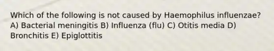 Which of the following is not caused by Haemophilus influenzae? A) Bacterial meningitis B) Influenza (flu) C) Otitis media D) Bronchitis E) Epiglottitis