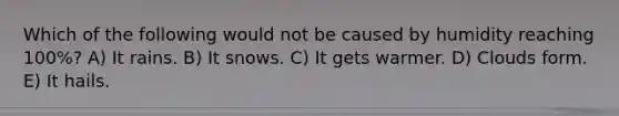 Which of the following would not be caused by humidity reaching 100%? A) It rains. B) It snows. C) It gets warmer. D) Clouds form. E) It hails.