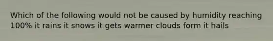 Which of the following would not be caused by humidity reaching 100% it rains it snows it gets warmer clouds form it hails