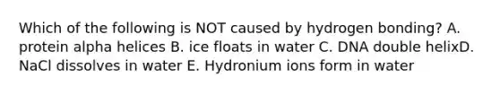 Which of the following is NOT caused by hydrogen bonding? A. protein alpha helices B. ice floats in water C. DNA double helixD. NaCl dissolves in water E. Hydronium ions form in water