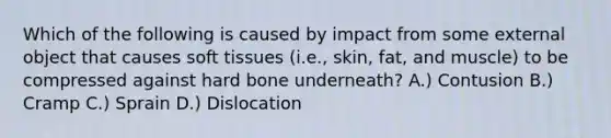 Which of the following is caused by impact from some external object that causes soft tissues (i.e., skin, fat, and muscle) to be compressed against hard bone underneath? A.) Contusion B.) Cramp C.) Sprain D.) Dislocation