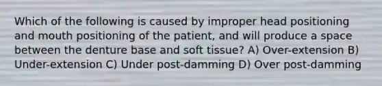 Which of the following is caused by improper head positioning and mouth positioning of the patient, and will produce a space between the denture base and soft tissue? A) Over-extension B) Under-extension C) Under post-damming D) Over post-damming