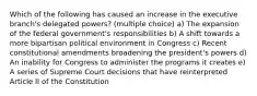 Which of the following has caused an increase in the executive branch's delegated powers? (multiple choice) a) The expansion of the federal government's responsibilities b) A shift towards a more bipartisan political environment in Congress c) Recent constitutional amendments broadening the president's powers d) An inability for Congress to administer the programs it creates e) A series of Supreme Court decisions that have reinterpreted Article II of the Constitution