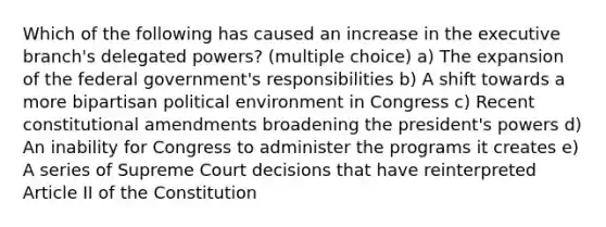 Which of the following has caused an increase in the executive branch's delegated powers? (multiple choice) a) The expansion of the federal government's responsibilities b) A shift towards a more bipartisan political environment in Congress c) Recent constitutional amendments broadening the president's powers d) An inability for Congress to administer the programs it creates e) A series of Supreme Court decisions that have reinterpreted Article II of the Constitution