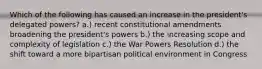 Which of the following has caused an increase in the president's delegated powers? a.) recent constitutional amendments broadening the president's powers b.) the increasing scope and complexity of legislation c.) the War Powers Resolution d.) the shift toward a more bipartisan political environment in Congress