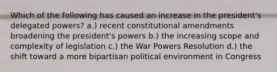 Which of the following has caused an increase in the president's delegated powers? a.) recent <a href='https://www.questionai.com/knowledge/kwa23tRjjj-constitutional-amendments' class='anchor-knowledge'>constitutional amendments</a> broadening the president's powers b.) the increasing scope and complexity of legislation c.) the War Powers Resolution d.) the shift toward a more bipartisan political environment in Congress