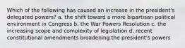 Which of the following has caused an increase in the president's delegated powers? a. the shift toward a more bipartisan political environment in Congress b. the War Powers Resolution c. the increasing scope and complexity of legislation d. recent constitutional amendments broadening the president's powers