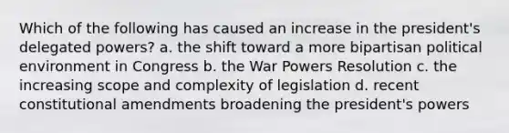 Which of the following has caused an increase in the president's delegated powers? a. the shift toward a more bipartisan political environment in Congress b. the War Powers Resolution c. the increasing scope and complexity of legislation d. recent constitutional amendments broadening the president's powers