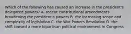 Which of the following has caused an increase in the president's delegated powers? A. recent constitutional amendments broadening the president's powers B. the increasing scope and complexity of legislation C. the War Powers Resolution D. the shift toward a more bipartisan political environment in Congress