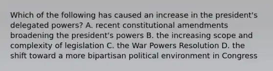 Which of the following has caused an increase in the president's delegated powers? A. recent constitutional amendments broadening the president's powers B. the increasing scope and complexity of legislation C. the War Powers Resolution D. the shift toward a more bipartisan political environment in Congress