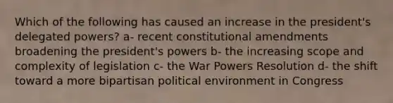 Which of the following has caused an increase in the president's delegated powers? a- recent constitutional amendments broadening the president's powers b- the increasing scope and complexity of legislation c- the War Powers Resolution d- the shift toward a more bipartisan political environment in Congress