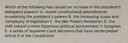 Which of the following has caused an increase in the president's delegated powers? A. recent constitutional amendments broadening the president's powers B. the increasing scope and complexity of legislation C. the War Powers Resolution D. the shift toward a more bipartisan political environment in Congress E. a series of Supreme Court decisions that have reinterpreted Article II of the Constitution