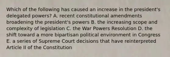 Which of the following has caused an increase in the president's delegated powers? A. recent <a href='https://www.questionai.com/knowledge/kwa23tRjjj-constitutional-amendments' class='anchor-knowledge'>constitutional amendments</a> broadening the president's powers B. the increasing scope and complexity of legislation C. the War Powers Resolution D. the shift toward a more bipartisan political environment in Congress E. a series of Supreme Court decisions that have reinterpreted Article II of the Constitution