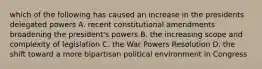 which of the following has caused an increase in the presidents delegated powers A. recent constitutional amendments broadening the president's powers B. the increasing scope and complexity of legislation C. the War Powers Resolution D. the shift toward a more bipartisan political environment in Congress