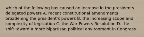 which of the following has caused an increase in the presidents delegated powers A. recent constitutional amendments broadening the president's powers B. the increasing scope and complexity of legislation C. the War Powers Resolution D. the shift toward a more bipartisan political environment in Congress