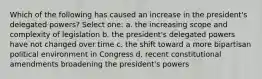 Which of the following has caused an increase in the president's delegated powers? Select one: a. the increasing scope and complexity of legislation b. the president's delegated powers have not changed over time c. the shift toward a more bipartisan political environment in Congress d. recent constitutional amendments broadening the president's powers