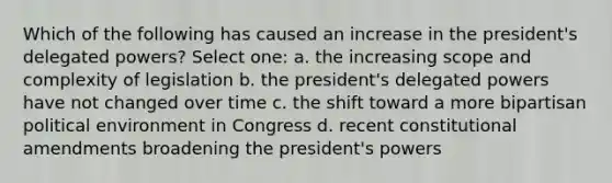 Which of the following has caused an increase in the president's delegated powers? Select one: a. the increasing scope and complexity of legislation b. the president's delegated powers have not changed over time c. the shift toward a more bipartisan political environment in Congress d. recent <a href='https://www.questionai.com/knowledge/kwa23tRjjj-constitutional-amendments' class='anchor-knowledge'>constitutional amendments</a> broadening the president's powers