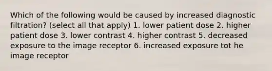 Which of the following would be caused by increased diagnostic filtration? (select all that apply) 1. lower patient dose 2. higher patient dose 3. lower contrast 4. higher contrast 5. decreased exposure to the image receptor 6. increased exposure tot he image receptor