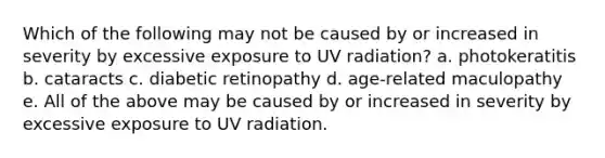 Which of the following may not be caused by or increased in severity by excessive exposure to UV radiation? a. photokeratitis b. cataracts c. diabetic retinopathy d. age-related maculopathy e. All of the above may be caused by or increased in severity by excessive exposure to UV radiation.