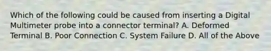 Which of the following could be caused from inserting a Digital Multimeter probe into a connector terminal? A. Deformed Terminal B. Poor Connection C. System Failure D. All of the Above