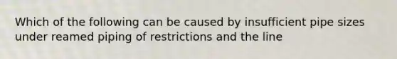 Which of the following can be caused by insufficient pipe sizes under reamed piping of restrictions and the line