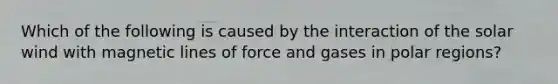 Which of the following is caused by the interaction of the solar wind with magnetic lines of force and gases in polar regions?