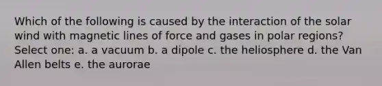 Which of the following is caused by the interaction of the solar wind with magnetic lines of force and gases in polar regions? Select one: a. a vacuum b. a dipole c. the heliosphere d. the Van Allen belts e. the aurorae