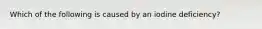 Which of the following is caused by an iodine deficiency?