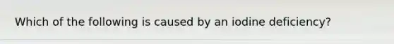 Which of the following is caused by an iodine deficiency?