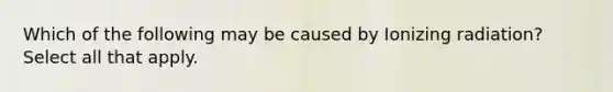 Which of the following may be caused by Ionizing radiation? Select all that apply.