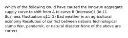 Which of the following could have caused the long-run aggregate supply curve to shift from A to curve B (Increase)? (id:11 Business Fluctuation-q11-G) Bad weather in an agricultural economy Resolution of conflict between nations Technological slump War, pandemic, or natural disaster None of the above are correct