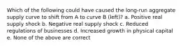 Which of the following could have caused the long-run aggregate supply curve to shift from A to curve B (left)? a. Positive real supply shock b. Negative real supply shock c. Reduced regulations of businesses d. Increased growth in physical capital e. None of the above are correct