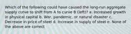 Which of the following could have caused the long-run aggregate supply curve to shift from A to curve B (left)? a. Increased growth in physical capital b. War, pandemic, or natural disaster c. Decrease in price of steel d. Increase in supply of steel e. None of the above are correct