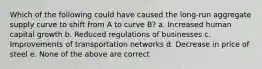 Which of the following could have caused the long-run aggregate supply curve to shift from A to curve B? a. Increased human capital growth b. Reduced regulations of businesses c. Improvements of transportation networks d. Decrease in price of steel e. None of the above are correct