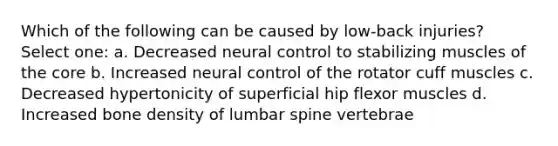 Which of the following can be caused by low-back injuries? Select one: a. Decreased neural control to stabilizing muscles of the core b. Increased neural control of the rotator cuff muscles c. Decreased hypertonicity of superficial hip flexor muscles d. Increased bone density of lumbar spine vertebrae