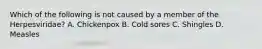 Which of the following is not caused by a member of the Herpesviridae? A. Chickenpox B. Cold sores C. Shingles D. Measles