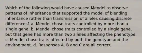 Which of the following would have caused Mendel to observe patterns of inheritance that supported the model of blending inheritance rather than transmission of alleles causing discrete differences? a. Mendel chose traits controlled by more than a single gene. b. Mendel chose traits controlled by a single gene, but that gene had more than two alleles affecting the phenotype. c. Mendel chose traits affected by both the genotype and the environment. d. Responses A, B and C are all correct.