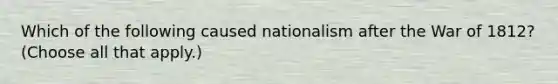 Which of the following caused nationalism after the War of 1812? (Choose all that apply.)