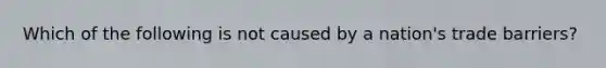 Which of the following is not caused by a nation's trade barriers?