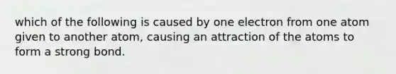 which of the following is caused by one electron from one atom given to another atom, causing an attraction of the atoms to form a strong bond.