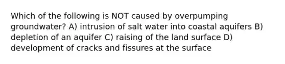 Which of the following is NOT caused by overpumping groundwater? A) intrusion of salt water into coastal aquifers B) depletion of an aquifer C) raising of the land surface D) development of cracks and fissures at the surface